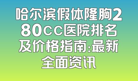 哈尔滨假体隆胸280cc医院排名及价格指南：最新全面资讯
