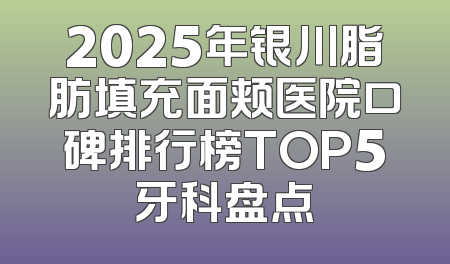 2025年银川脂肪填充面颊医院口碑排行榜TOP5牙科盘点