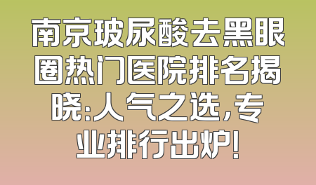 南京玻尿酸去黑眼圈热门医院排名揭晓：人气之选，专业排行出炉！