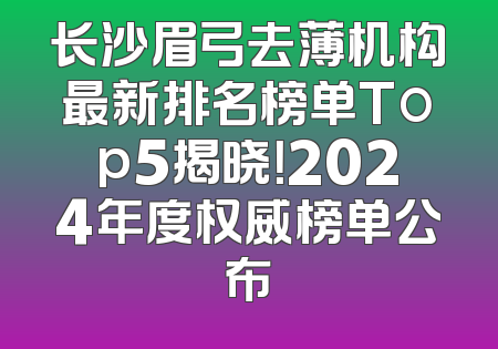 长沙眉弓去薄机构最新排名榜单Top5揭晓！2024年度权威榜单公布
