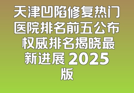 天津凹陷修复热门医院排名前五公布 权威排名揭晓最新进展 2025版