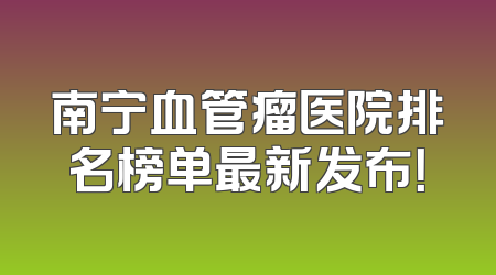 南宁血管瘤医院排名榜单最新发布！