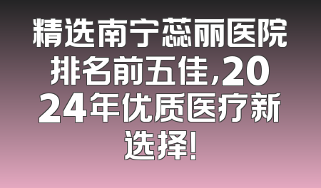 精选南宁蕊丽医院排名前五佳，2024年优质医疗新选择！