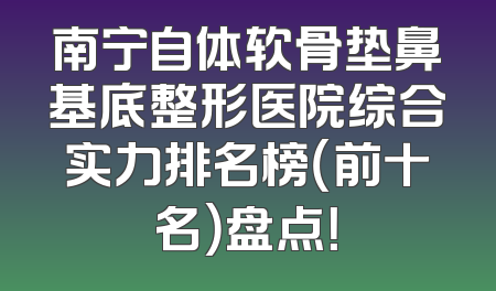 南宁自体软骨垫鼻基底整形医院综合实力排名榜（前十名）盘点！
