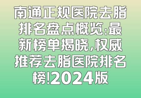 南通正规医院去脂排名盘点概览：最新榜单揭晓，权威推荐去脂医院排名榜！2024版