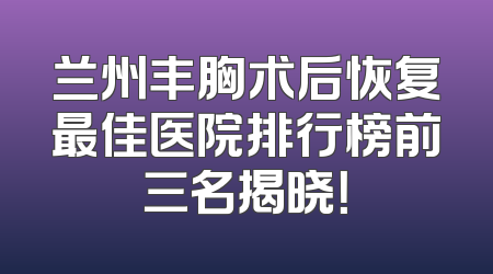 兰州丰胸术后恢复最佳医院排行榜前三名揭晓！