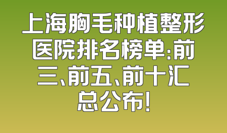 上海胸毛种植整形医院排名榜单：前三、前五、前十汇总公布！
