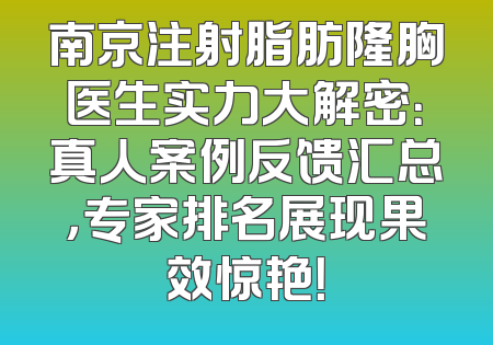 南京注射脂肪隆胸医生实力大解密：真人案例反馈汇总，专家排名展现果效惊艳！