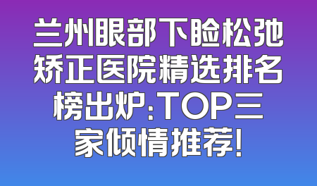 兰州眼部下睑松弛矫正医院精选排名榜出炉：TOP三家倾情推荐！