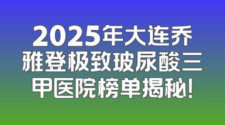 2025年大连乔雅登极致玻尿酸三甲医院榜单揭秘！