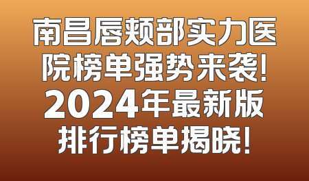 南昌唇颊部实力医院榜单强势来袭！2024年最新版排行榜单揭晓！