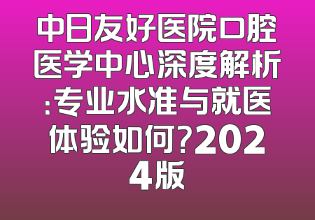 中日友好医院口腔医学中心深度解析：专业水准与就医体验如何？2024版