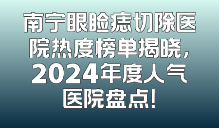 南宁眼睑痣切除医院热度榜单揭晓，2024年度人气医院盘点！
