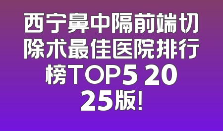 西宁鼻中隔前端切除术最佳医院排行榜TOP5 2025版！