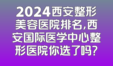 2024西安整形美容医院排名，西安国际医学中心整形医院你选了吗？