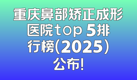 重庆鼻部矫正成形医院top 5排行榜（2025）公布！