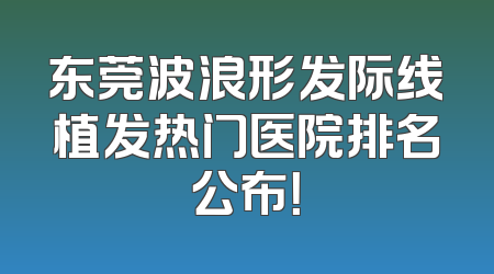 东莞波浪形发际线植发热门医院排名公布！