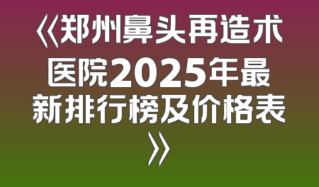 《郑州鼻头再造术医院2025年最新排行榜及价格表》