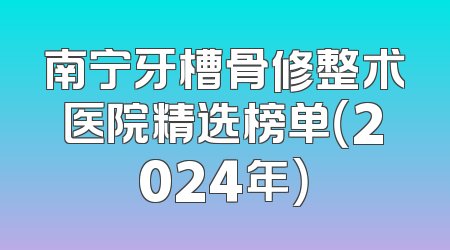 南宁牙槽骨修整术医院精选榜单（2024年）