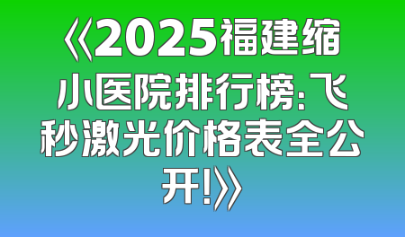 《2025福建缩小医院排行榜：飞秒激光价格表全公开！》
