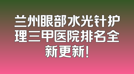 兰州眼部水光针护理三甲医院排名全新更新！