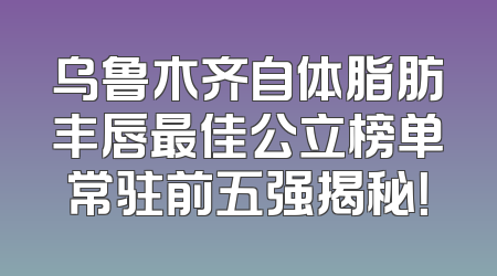 乌鲁木齐自体脂肪丰唇最佳公立榜单常驻前五强揭秘！