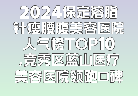 2024保定溶脂针瘦腰腹美容医院人气榜TOP10，竞秀区蓝山医疗美容医院领跑口碑