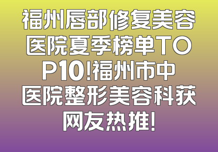 福州唇部修复美容医院夏季榜单TOP10！福州市中医院整形美容科获网友热推！