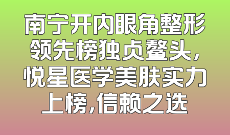 南宁开内眼角整形领先榜独占鳌头，悦星医学美肤实力上榜，信赖之选