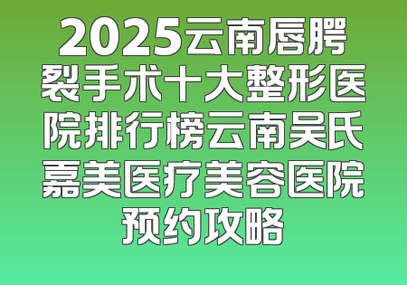 2025云南唇腭裂手术十大整形医院排行榜云南吴氏嘉美医疗美容医院预约攻略