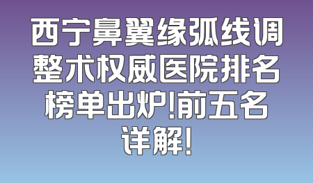 西宁鼻翼缘弧线调整术权威医院排名榜单出炉！前五名详解！