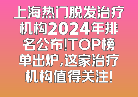 上海热门脱发治疗机构2024年排名公布！TOP榜单出炉，这家治疗机构值得关注！