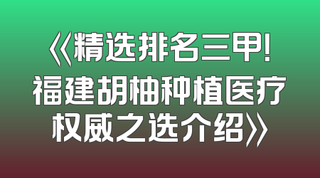 《精选排名三甲！福建胡柚种植医疗权威之选介绍》