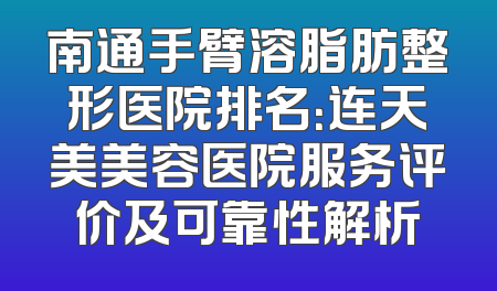 南通手臂溶脂肪整形医院排名：连天美美容医院服务评价及可靠性解析