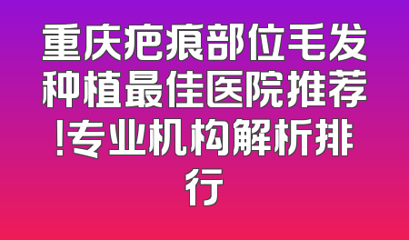 重庆疤痕部位毛发种植最佳医院推荐！专业机构解析排行