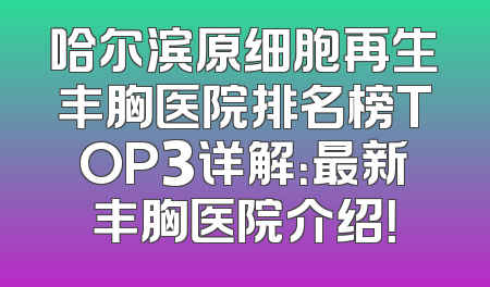 哈尔滨原细胞再生丰胸医院排名榜TOP3详解：最新丰胸医院介绍！