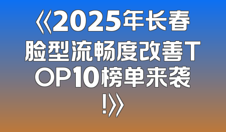 《2025年长春脸型流畅度改善TOP10榜单来袭！》