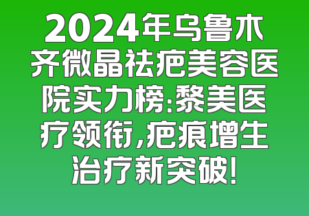 2024年乌鲁木齐微晶祛疤美容医院实力榜：黎美医疗领衔，疤痕增生治疗新突破！