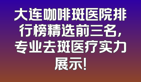大连咖啡斑医院排行榜精选前三名，专业去斑医疗实力展示！