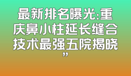最新排名曝光：重庆鼻小柱延长缝合技术最强五院揭晓”