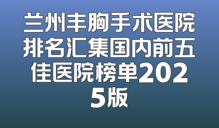 兰州丰胸手术医院排名汇集国内前五佳医院榜单2025版