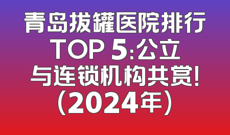 青岛拔罐医院排行TOP 5：公立与连锁机构共赏！(2024年)