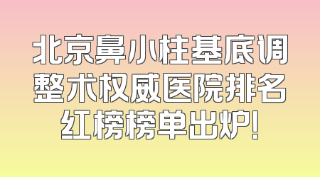 北京鼻小柱基底调整术权威医院排名红榜榜单出炉！