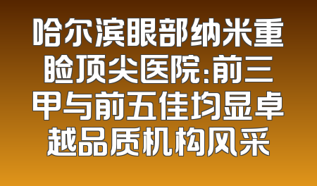 哈尔滨眼部纳米重睑顶尖医院：前三甲与前五佳均显卓越品质机构风采
