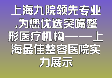 上海九院领先专业，为您优选突嘴整形医疗机构——上海最佳整容医院实力展示
