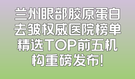 兰州眼部胶原蛋白去皱权威医院榜单精选TOP前五机构重磅发布！