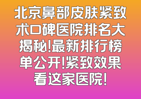 北京鼻部皮肤紧致术口碑医院排名大揭秘！最新排行榜单公开！紧致效果看这家医院！