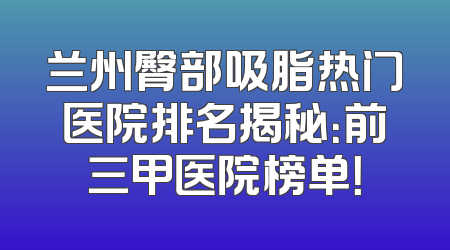 兰州臀部吸脂热门医院排名揭秘：前三甲医院榜单！