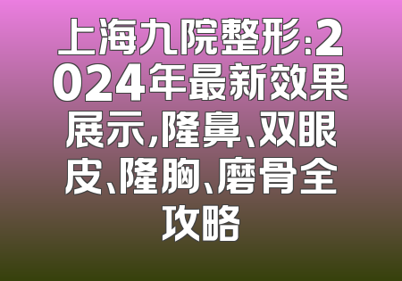 上海九院整形：2024年最新效果展示，隆鼻、双眼皮、隆胸、磨骨全攻略