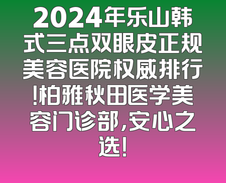 2024年乐山韩式三点双眼皮正规美容医院权威排行！柏雅秋田医学美容门诊部，安心之选！
